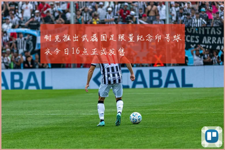 耐克推出武磊国足限量纪念印号球衣今日16点正式发售
