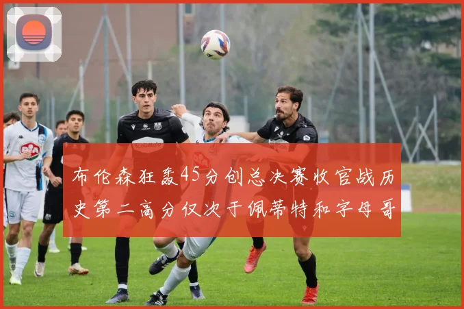 布伦森狂轰45分创总决赛收官战历史第二高分仅次于佩蒂特和字母哥