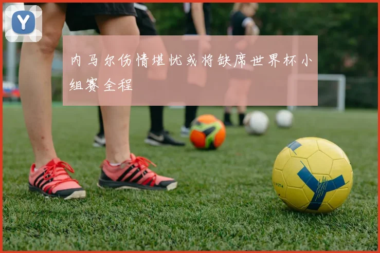 内马尔伤情堪忧或将缺席世界杯小组赛全程