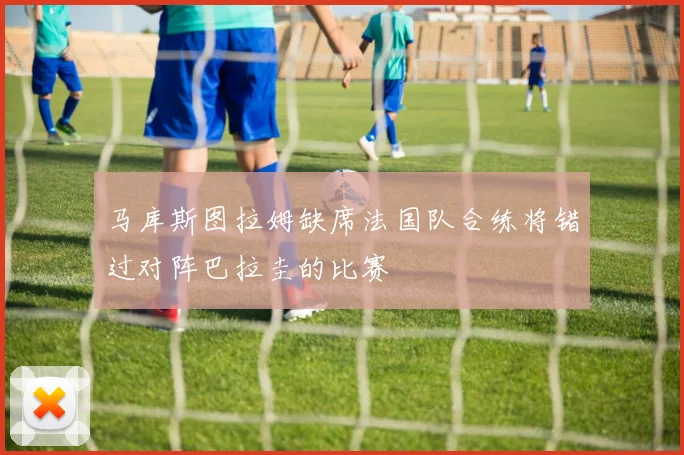 马库斯图拉姆缺席法国队合练将错过对阵巴拉圭的比赛