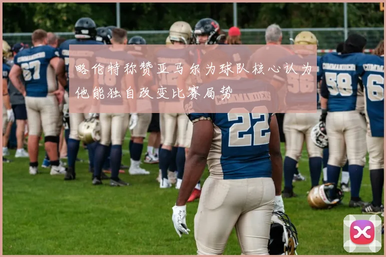 略伦特称赞亚马尔为球队核心认为他能独自改变比赛局势