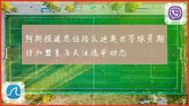 阿斯报道恩佐格瓦迪奥尔等球员期待加盟皇马关注选举动态