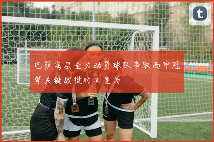 巴萨高层全力动员球队争取西甲冠军关键战役对决皇马