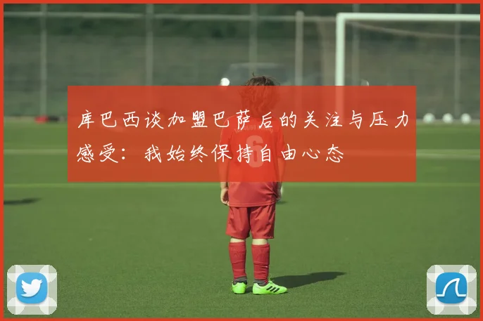 库巴西谈加盟巴萨后的关注与压力感受：我始终保持自由心态