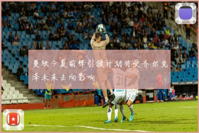 曼联今夏前锋引援计划将受齐尔克泽未来去向影响