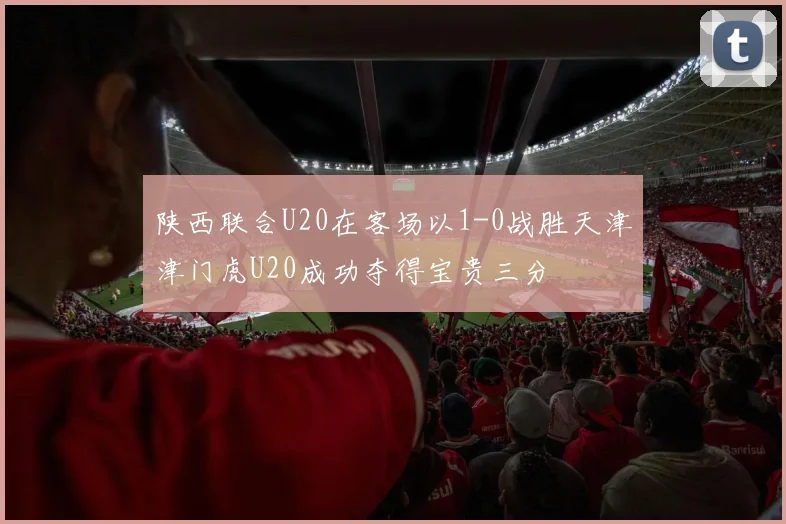 陕西联合U20在客场以1-0战胜天津津门虎U20成功夺得宝贵三分