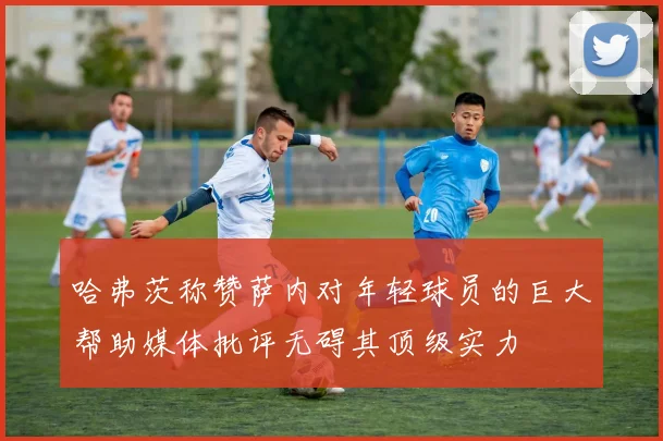 哈弗茨称赞萨内对年轻球员的巨大帮助媒体批评无碍其顶级实力