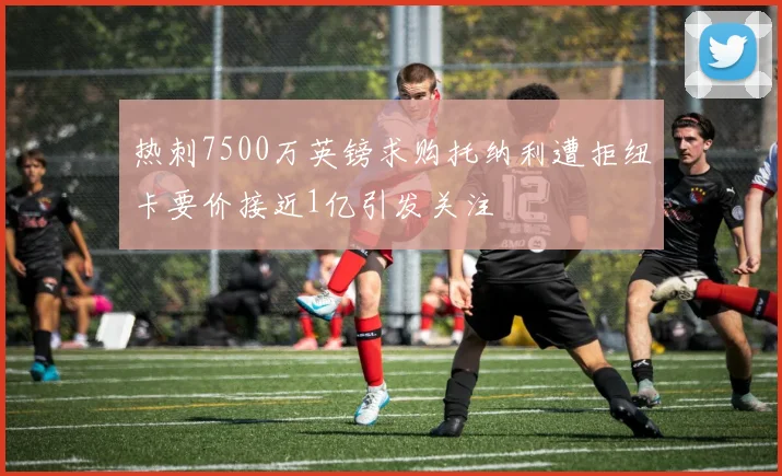 热刺7500万英镑求购托纳利遭拒纽卡要价接近1亿引发关注