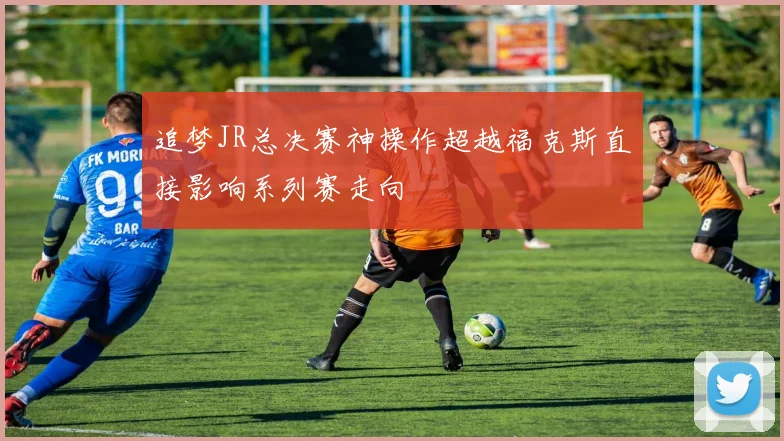 追梦JR总决赛神操作超越福克斯直接影响系列赛走向