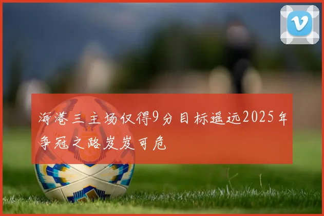海港三主场仅得9分目标遥远2025年争冠之路岌岌可危