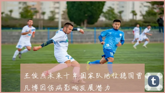 王俊杰未来十年国家队地位稳固曾凡博因伤病影响发展潜力