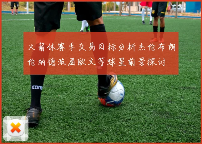 火箭休赛季交易目标分析杰伦布朗伦纳德浓眉欧文等球星前景探讨