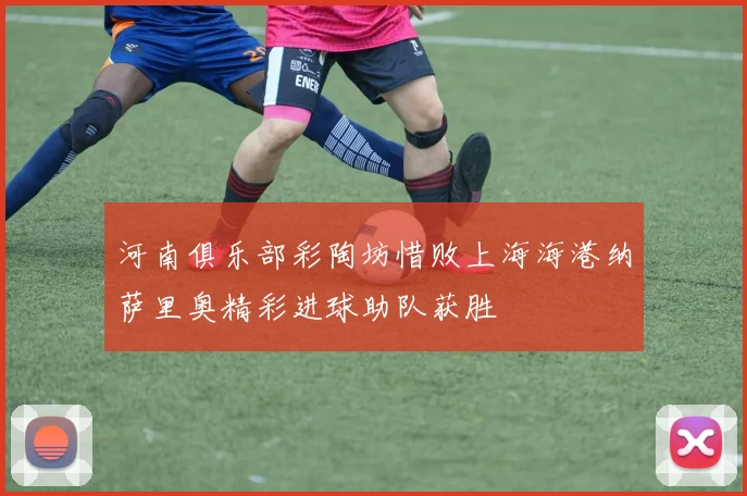 河南俱乐部彩陶坊惜败上海海港纳萨里奥精彩进球助队获胜