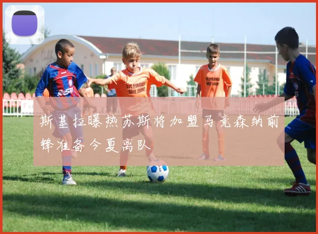 斯基拉曝热苏斯将加盟马竞森纳前锋准备今夏离队