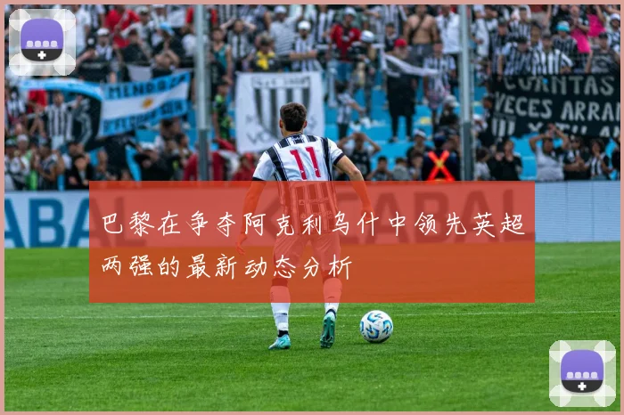 巴黎在争夺阿克利乌什中领先英超两强的最新动态分析