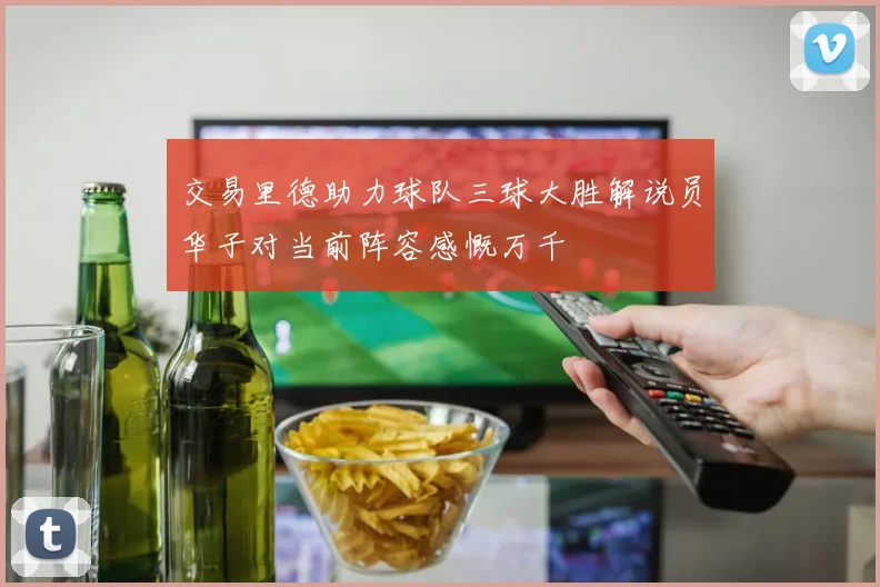 交易里德助力球队三球大胜解说员华子对当前阵容感慨万千