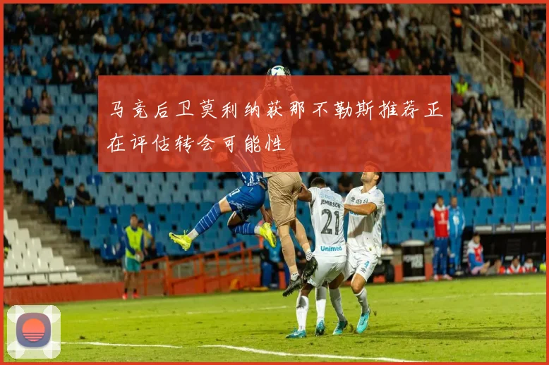 马竞后卫莫利纳获那不勒斯推荐正在评估转会可能性