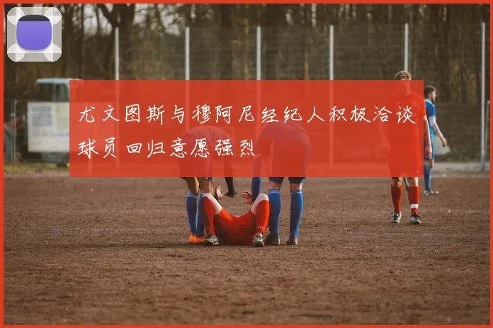 尤文图斯与穆阿尼经纪人积极洽谈球员回归意愿强烈