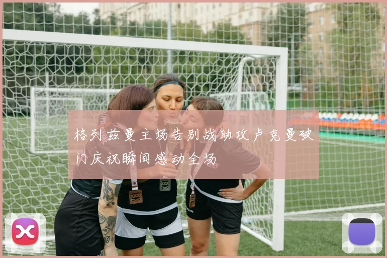 格列兹曼主场告别战助攻卢克曼破门庆祝瞬间感动全场